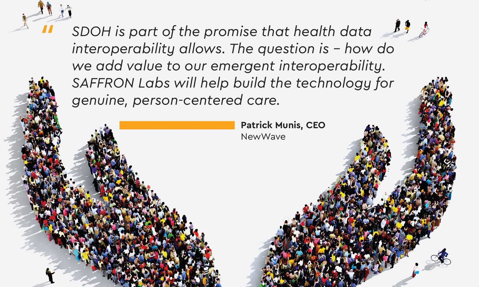 SDOH is part of the promise that health data interoperability allows. The question is – how do we add value to our emergent interoperability. SAFFRON Labs will help build the technology for genuine, person-centered care. Patrick Munis, CEO NewWave